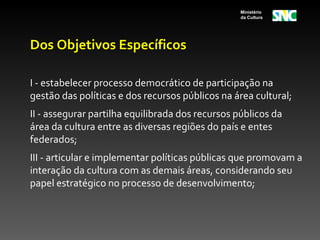 Ministério
                                                  da Cultura




Dos Objetivos Específicos

I - estabelecer processo democrático de participação na
gestão das políticas e dos recursos públicos na área cultural;
II - assegurar partilha equilibrada dos recursos públicos da
área da cultura entre as diversas regiões do país e entes
federados;
III - articular e implementar políticas públicas que promovam a
interação da cultura com as demais áreas, considerando seu
papel estratégico no processo de desenvolvimento;
 