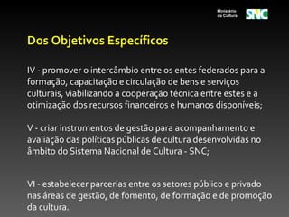 Ministério
                                                da Cultura




Dos Objetivos Específicos

IV - promover o intercâmbio entre os entes federados para a
formação, capacitação e circulação de bens e serviços
culturais, viabilizando a cooperação técnica entre estes e a
otimização dos recursos financeiros e humanos disponíveis;

V - criar instrumentos de gestão para acompanhamento e
avaliação das políticas públicas de cultura desenvolvidas no
âmbito do Sistema Nacional de Cultura - SNC;


VI - estabelecer parcerias entre os setores público e privado
nas áreas de gestão, de fomento, de formação e de promoção
da cultura.
 