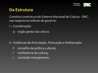Ministério
                                                 da Cultura


Da Estrutura
Constitui a estrutura do Sistema Nacional de Cultura - SNC,
nas respectivas esferas de governo:
I – Coordenação:
  a) órgão gestor da cultura.


II - Instâncias de Articulação, Pactuação e Deliberação:
  d   conselho de política cultural;
  t   conferência de cultura;
  u   comissão intergestores.
 