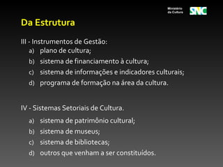 Ministério
                                                da Cultura


Da Estrutura
III - Instrumentos de Gestão:
    a) plano de cultura;
    b) sistema de financiamento à cultura;
    c) sistema de informações e indicadores culturais;
    d) programa de formação na área da cultura.


IV - Sistemas Setoriais de Cultura.
  a) sistema de patrimônio cultural;
  b) sistema de museus;
  c) sistema de bibliotecas;
  d) outros que venham a ser constituídos.
 