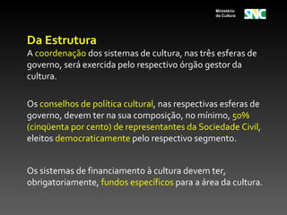 Ministério
                                                 da Cultura




Da Estrutura
A coordenação dos sistemas de cultura, nas três esferas de
governo, será exercida pelo respectivo órgão gestor da
cultura.

Os conselhos de política cultural, nas respectivas esferas de
governo, devem ter na sua composição, no mínimo, 50%
(cinqüenta por cento) de representantes da Sociedade Civil,
eleitos democraticamente pelo respectivo segmento.


Os sistemas de financiamento à cultura devem ter,
obrigatoriamente, fundos específicos para a área da cultura.
 