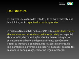 Ministério
                                                da Cultura




Da Estrutura

Os sistemas de cultura dos Estados, do Distrito Federal e dos
Municípios, serão organizados por leis próprias;


O Sistema Nacional de Cultura - SNC estará articulado com os
demais sistemas nacionais ou políticas setoriais, em especial,
da educação, da comunicação, da ciência e tecnologia, do
planejamento urbano, do desenvolvimento econômico e
social, da indústria e comércio, das relações exteriores, do
meio ambiente, do turismo, do esporte, da saúde, dos direitos
humanos e da segurança, conforme regulamentação.
 