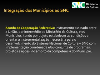 Ministério
                                                    da Cultura
Integração dos Municípios ao SNC


Acordo de Cooperação Federativa: instrumento assinado entre
a União, por intermédio do Ministério da Cultura, e os
Municípios, tendo por objeto estabelecer as condições e
orientar a instrumentalização necessária para o
desenvolvimento do Sistema Nacional de Cultura – SNC com
implementação coordenada e/ou conjunta de programas,
projetos e ações, no âmbito da competência do Município.
 