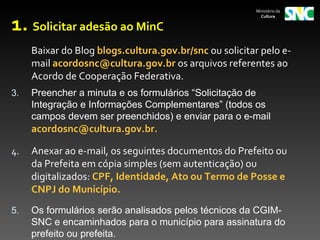 Ministério da



1. Solicitar adesão ao MinC
                                                          Cultura




     Baixar do Blog blogs.cultura.gov.br/snc ou solicitar pelo e-
     mail acordosnc@cultura.gov.br os arquivos referentes ao
     Acordo de Cooperação Federativa.
3.   Preencher a minuta e os formulários “Solicitação de 
     Integração e Informações Complementares” (todos os 
     campos devem ser preenchidos) e enviar para o e-mail 
     acordosnc@cultura.gov.br.

4.   Anexar ao e-mail, os seguintes documentos do Prefeito ou
     da Prefeita em cópia simples (sem autenticação) ou
     digitalizados: CPF, Identidade, Ato ou Termo de Posse e
     CNPJ do Município.
5.   Os formulários serão analisados pelos técnicos da CGIM-
     SNC e encaminhados para o município para assinatura do 
     prefeito ou prefeita.
 