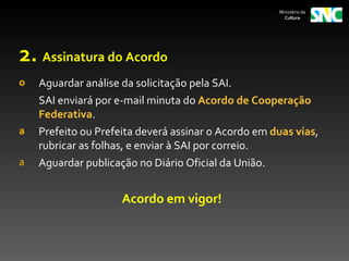 Ministério da
                                                       Cultura




2. Assinatura do Acordo
o   Aguardar análise da solicitação pela SAI.
    SAI enviará por e-mail minuta do Acordo de Cooperação
    Federativa.
a   Prefeito ou Prefeita deverá assinar o Acordo em duas vias,
    rubricar as folhas, e enviar à SAI por correio.
a   Aguardar publicação no Diário Oficial da União.


                     Acordo em vigor!
 