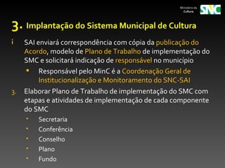Ministério da
                                                     Cultura




3. Implantação do Sistema Municipal de Cultura
i    SAI enviará correspondência com cópia da publicação do
     Acordo, modelo de Plano de Trabalho de implementação do
     SMC e solicitará indicação de responsável no município
      Responsável pelo MinC é a Coordenação Geral de
          Institucionalização e Monitoramento do SNC-SAI
3.   Elaborar Plano de Trabalho de implementação do SMC com
     etapas e atividades de implementação de cada componente
     do SMC
        Secretaria
        Conferência
        Conselho
        Plano
        Fundo
 