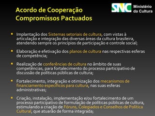 Ministério
  Acordo de Cooperação                                            da Cultura

  Compromissos Pactuados

 Implantação dos Sistemas setoriais de cultura, com vistas à
   articulação e integração das diversas áreas da cultura brasileira,
   atendendo sempre os princípios de participação e controle social;
 Elaboração e efetivação dos planos de cultura nas respectivas esferas
   de competência;
 Realização de conferências de cultura no âmbito de suas
   competências, para fortalecimento do processo participativo de
   discussão de políticas públicas de cultura;
 Fortalecimento, integração e otimização dos mecanismos de
   financiamento específicos para cultura, nas suas esferas
   administrativas;
 Criação, instalação, implementação e/ou fortalecimento de um
   processo participativo de formulação de políticas públicas de cultura,
   estimulando a criação de Fóruns, Colegiados e Conselhos de Política
   Cultural, que atuarão de forma integrada;
 