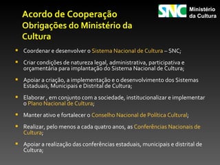 Ministério
  Acordo de Cooperação                                                  da Cultura
  Obrigações do Ministério da
  Cultura
 Coordenar e desenvolver o Sistema Nacional de Cultura – SNC;
 Criar condições de natureza legal, administrativa, participativa e
   orçamentária para implantação do Sistema Nacional de Cultura;
 Apoiar a criação, a implementação e o desenvolvimento dos Sistemas
   Estaduais, Municipais e Distrital de Cultura;
 Elaborar , em conjunto com a sociedade, institucionalizar e implementar
   o Plano Nacional de Cultura;
 Manter ativo e fortalecer o Conselho Nacional de Política Cultural;
 Realizar, pelo menos a cada quatro anos, as Conferências Nacionais de
   Cultura;
 Apoiar a realização das conferências estaduais, municipais e distrital de
   Cultura;
 