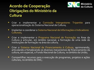 Ministério
 Acordo de Cooperação                                           da Cultura
 Obrigações do Ministério da
 Cultura
 Criar e implementar a Comissão Intergestores Tripartite para
   operacionalização do Sistema Nacional de Cultura;
 Implantar e coordenar o Sistema Nacional de Informações e Indicadores
   Culturais;
 Criar e implementar o Programa Nacional de Formação na Área da
   Cultura e articular, em âmbito nacional, a formação de uma rede de
   instituições de formação na área da cultura;
 Criar o Sistema Nacional de Financiamento à Cultura, aprimorando,
   articulando e fortalecendo os diversos mecanismos de financiamento da
   cultura, em especial, o Fundo Nacional da Cultura, no âmbito da União;
 Compartilhar recursos para a execução de programas, projetos e ações
   culturais, no âmbito do SNC;
 
