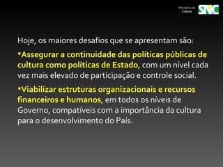 Ministério da
                                              Cultura




Hoje, os maiores desafios que se apresentam são:
Assegurar a continuidade das políticas públicas de
cultura como políticas de Estado, com um nível cada
vez mais elevado de participação e controle social.
Viabilizar estruturas organizacionais e recursos
financeiros e humanos, em todos os níveis de
Governo, compatíveis com a importância da cultura
para o desenvolvimento do País.
 