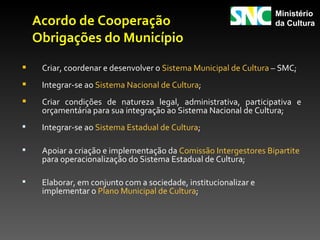 Ministério
    Acordo de Cooperação                                           da Cultura

    Obrigações do Município

    Criar, coordenar e desenvolver o Sistema Municipal de Cultura – SMC;
    Integrar-se ao Sistema Nacional de Cultura;
    Criar condições de natureza legal, administrativa, participativa e
     orçamentária para sua integração ao Sistema Nacional de Cultura;
    Integrar-se ao Sistema Estadual de Cultura;

    Apoiar a criação e implementação da Comissão Intergestores Bipartite
     para operacionalização do Sistema Estadual de Cultura;

    Elaborar, em conjunto com a sociedade, institucionalizar e
     implementar o Plano Municipal de Cultura;
 