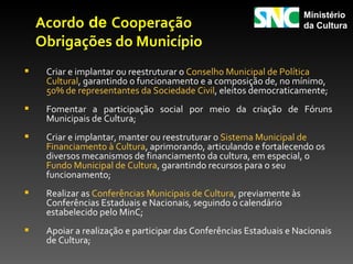 Ministério
    Acordo de Cooperação                                              da Cultura

    Obrigações do Município
    Criar e implantar ou reestruturar o Conselho Municipal de Política
     Cultural, garantindo o funcionamento e a composição de, no mínimo,
     50% de representantes da Sociedade Civil, eleitos democraticamente;
    Fomentar a participação social por meio da criação de Fóruns
     Municipais de Cultura;
    Criar e implantar, manter ou reestruturar o Sistema Municipal de
     Financiamento à Cultura, aprimorando, articulando e fortalecendo os
     diversos mecanismos de financiamento da cultura, em especial, o
     Fundo Municipal de Cultura, garantindo recursos para o seu
     funcionamento;
    Realizar as Conferências Municipais de Cultura, previamente às
     Conferências Estaduais e Nacionais, seguindo o calendário
     estabelecido pelo MinC;
    Apoiar a realização e participar das Conferências Estaduais e Nacionais
     de Cultura;
 