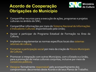 Ministério
  Acordo de Cooperação                                             da Cultura
  Obrigações do Município
 Compartilhar recursos para a execução de ações, programas e projetos
   culturais no âmbito do SNC;
 Compartilhar informações por meio do Sistema Nacional de Informações
   e Indicadores Culturais disponibilizado pela União;
 Apoiar e participar do Programa Estadual de Formação na Área da
   Cultura;
 Implantar e regulamentar as normas específicas locais dos sistemas
   setoriais de cultura;
 Fomentar a participação social por meio da criação de Fóruns Municipais
   de Cultura;
 Promover a integração com outros Municípios, com o Estado e a União,
   para a promoção de metas culturais conjuntas, inclusive por meio de
   consórcios públicos;
 Designar formalmente responsável pelo acompanhamento dos
   compromissos decorrentes deste Acordo e de seus Planos de Trabalho.
 