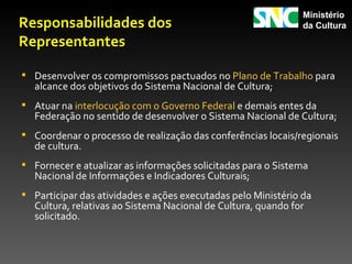 Ministério
Responsabilidades dos                                          da Cultura

Representantes

 Desenvolver os compromissos pactuados no Plano de Trabalho para
  alcance dos objetivos do Sistema Nacional de Cultura;
 Atuar na interlocução com o Governo Federal e demais entes da
  Federação no sentido de desenvolver o Sistema Nacional de Cultura;
 Coordenar o processo de realização das conferências locais/regionais
  de cultura.
 Fornecer e atualizar as informações solicitadas para o Sistema
  Nacional de Informações e Indicadores Culturais;
 Participar das atividades e ações executadas pelo Ministério da
  Cultura, relativas ao Sistema Nacional de Cultura, quando for
  solicitado.
 