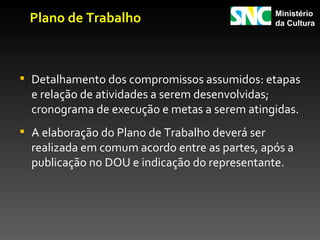Plano de Trabalho                               Ministério
                                                 da Cultura




 Detalhamento dos compromissos assumidos: etapas
  e relação de atividades a serem desenvolvidas;
  cronograma de execução e metas a serem atingidas.
 A elaboração do Plano de Trabalho deverá ser
  realizada em comum acordo entre as partes, após a
  publicação no DOU e indicação do representante.
 