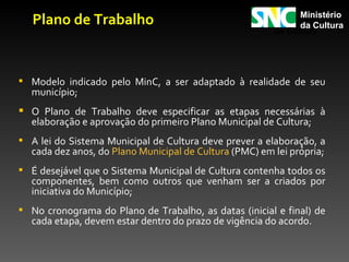 Plano de Trabalho                                          Ministério
                                                        Ministério
                                                              da Cultura
                                                        da Cultura




 Modelo indicado pelo MinC, a ser adaptado à realidade de seu
  município;
 O Plano de Trabalho deve especificar as etapas necessárias à
  elaboração e aprovação do primeiro Plano Municipal de Cultura;
 A lei do Sistema Municipal de Cultura deve prever a elaboração, a
  cada dez anos, do Plano Municipal de Cultura (PMC) em lei própria;
 É desejável que o Sistema Municipal de Cultura contenha todos os
  componentes, bem como outros que venham ser a criados por
  iniciativa do Município;
 No cronograma do Plano de Trabalho, as datas (inicial e final) de
  cada etapa, devem estar dentro do prazo de vigência do acordo.
 