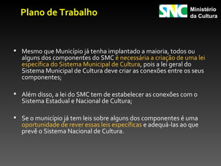 Plano de Trabalho                                           Ministério
                                                              da Cultura




 Mesmo que Município já tenha implantado a maioria, todos ou
  alguns dos componentes do SMC é necessária a criação de uma lei
  específica do Sistema Municipal de Cultura, pois a lei geral do
  Sistema Municipal de Cultura deve criar as conexões entre os seus
  componentes;

 Além disso, a lei do SMC tem de estabelecer as conexões com o
  Sistema Estadual e Nacional de Cultura;

 Se o município já tem leis sobre alguns dos componentes é uma
  oportunidade de rever essas leis específicas e adequá-las ao que
  prevê o Sistema Nacional de Cultura.
 