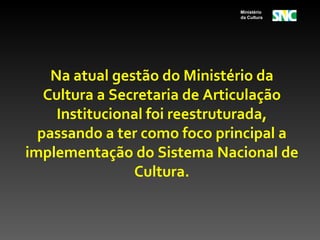 Ministério
                             da Cultura




    Na atual gestão do Ministério da
   Cultura a Secretaria de Articulação
     Institucional foi reestruturada,
  passando a ter como foco principal a
implementação do Sistema Nacional de
                Cultura.
 