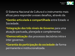 Ministério da
                                              Cultura




O Sistema Nacional de Cultura é o instrumento mais
eficaz para responder a esses desafios, através da:
Gestão articulada e compartilhada entre Estado e
Sociedade.
Integração dos três níveis de Governo para uma
atuação pactuada, planejada e complementar.
Democratização dos processos decisórios intra e
inter governos.
Garantia da participação da sociedade de forma
permanente e institucionalizada.
 