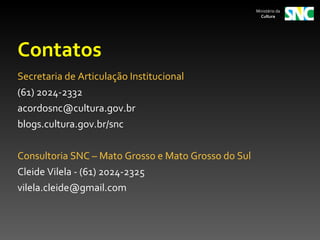 Ministério da
                                                       Cultura




Contatos
Secretaria de Articulação Institucional
(61) 2024-2332
acordosnc@cultura.gov.br
blogs.cultura.gov.br/snc

Consultoria SNC – Mato Grosso e Mato Grosso do Sul
Cleide Vilela - (61) 2024-2325
vilela.cleide@gmail.com
 