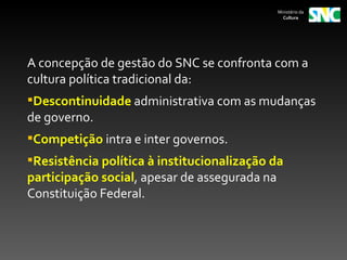 Ministério da
                                                 Cultura




A concepção de gestão do SNC se confronta com a
cultura política tradicional da:
Descontinuidade administrativa com as mudanças
de governo.
Competição intra e inter governos.
Resistência política à institucionalização da
participação social, apesar de assegurada na
Constituição Federal.
 