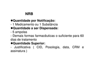 NRB
Quantidade por Notificação:
- 1 Medicamento ou 1 Substância
Quantidade a ser Dispensada:
- 5 ampolas
- Demais formas farmacêuticas o suficiente para 60
dias de tratamento
Quantidade Superior:
- Justificativa ( CID, Posologia, data, CRM e
assinatura )
 