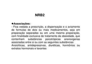 NRB2
Associações:
- Fica vedada a prescrição, a dispensação e o aviamento
de formulas de dois ou mais medicamentos, seja em
preparação separadas ou em uma mesma preparação,
com finalidade exclusiva de tratamento da obesidade, que
contenham substâncias psicotrópicas anorexigenas
associadas entre si ou com as seguintes substâncias:
Ansioliticas, antidepressivas, diuréticas, hormônios ou
extratos hormonais e laxantes
 