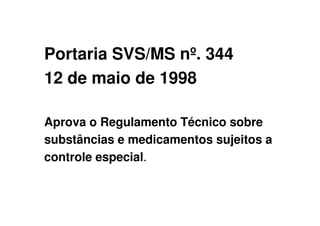 Portaria SVS/MS nº. 344
12 de maio de 1998
Aprova o Regulamento Técnico sobre
substâncias e medicamentos sujeitos a
controle especial.
 