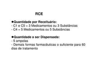 RCE
Quantidade por Receituário:
- C1 e C5 = 3 Medicamentos ou 3 Substâncias
- C4 = 5 Medicamentos ou 5 Substâncias
Quantidade a ser Dispensada:
- 5 ampolas
- Demais formas farmacêuticas o suficiente para 60
dias de tratamento
 