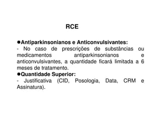 RCE
Antiparkinsonianos e Anticonvulsivantes:
- No caso de prescrições de substâncias ou
medicamentos antiparkinsonianos e
anticonvulsivantes, a quantidade ficará limitada a 6
meses de tratamento.
Quantidade Superior:
- Justificativa (CID, Posologia, Data, CRM e
Assinatura).
 