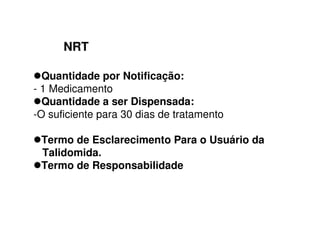NRT
Quantidade por Notificação:
- 1 Medicamento
Quantidade a ser Dispensada:
-O suficiente para 30 dias de tratamento
Termo de Esclarecimento Para o Usuário da
Talidomida.
Termo de Responsabilidade
 
