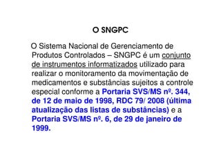 O SNGPC
O Sistema Nacional de Gerenciamento de
Produtos Controlados – SNGPC é um conjunto
de instrumentos informatizados utilizado para
realizar o monitoramento da movimentação de
medicamentos e substâncias sujeitos a controle
especial conforme a Portaria SVS/MS nº. 344,
de 12 de maio de 1998, RDC 79/ 2008 (última
atualização das listas de substâncias) e a
Portaria SVS/MS nº. 6, de 29 de janeiro de
1999.
 