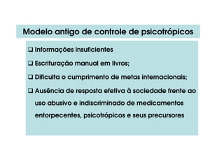 Modelo antigo de controle de psicotrópicos
 Informações insuficientes
 Escrituração manual em livros;
 Dificulta o cumprimento de metas internacionais;
 Ausência de resposta efetiva à sociedade frente ao
uso abusivo e indiscriminado de medicamentos
entorpecentes, psicotrópicos e seus precursores
 