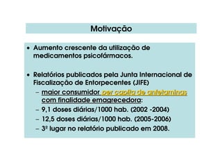 Motivação
• Aumento crescente da utilização de
medicamentos psicofármacos.
• Relatórios publicados pela Junta Internacional de
Fiscalização de Entorpecentes (JIFE)
–
– maior consumidor
maior consumidor per capita
per capita de anfetaminas
de anfetaminas
com finalidade
com finalidade emagrecedora
emagrecedora:
:
– 9,1 doses diárias/1000 hab. (2002 -2004)
– 12,5 doses diárias/1000 hab. (2005-2006)
– 3º lugar no relatório publicado em 2008.
 