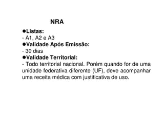 NRA
Listas:
- A1, A2 e A3
Validade Após Emissão:
- 30 dias
Validade Territorial:
- Todo territorial nacional. Porém quando for de uma
unidade federativa diferente (UF), deve acompanhar
uma receita médica com justificativa de uso.
 