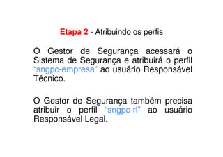 Etapa 2 - Atribuindo os perfis
O Gestor de Segurança acessará o
Sistema de Segurança e atribuirá o perfil
“sngpc-empresa” ao usuário Responsável
Técnico.
O Gestor de Segurança também precisa
atribuir o perfil “sngpc-rl” ao usuário
Responsável Legal.
 
