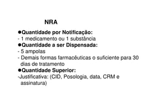 NRA
Quantidade por Notificação:
- 1 medicamento ou 1 substância
Quantidade a ser Dispensada:
- 5 ampolas
- Demais formas farmacêuticas o suficiente para 30
dias de tratamento
Quantidade Superior:
-Justificativa: (CID, Posologia, data, CRM e
assinatura)
 