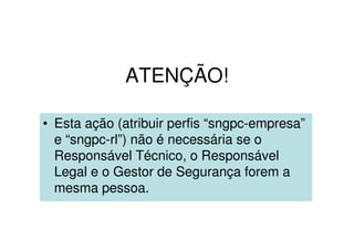 ATENÇÃO!
• Esta ação (atribuir perfis “sngpc-empresa”
e “sngpc-rl”) não é necessária se o
Responsável Técnico, o Responsável
Legal e o Gestor de Segurança forem a
mesma pessoa.
 