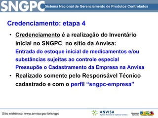 Credenciamento  é a realização do Inventário Inicial no SNGPC  no sítio da Anvisa: Entrada do estoque inicial de medicamentos e/ou substâncias sujeitas ao controle especial Pressupõe o Cadastramento da Empresa na Anvisa Realizado somente pelo Responsável Técnico cadastrado e com o  perfil “sngpc-empresa” Credenciamento: etapa 4 Sistema Nacional de Gerenciamento de Produtos Controlados 
