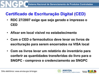 Certificado de Escrituração Digital (CED) RDC 27/2007 exige que seja gerado e impresso o CED Afixar em local visível no estabelecimento  Com o CED o farmacêutico deve levar os livros de escrituração para serem encerrados na VISA local Com os livros levar um relatório do inventário para conferir as quantidades transferidas do livro para o SNGPC - comprova o credenciamento ao SNGPC 