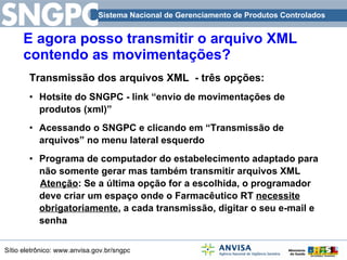 E agora posso transmitir o arquivo XML contendo as movimentações? Transmissão dos arquivos XML  - três opções: Hotsite do SNGPC - link “envio de movimentações de produtos (xml)” Acessando o SNGPC e clicando em “Transmissão de arquivos” no menu lateral esquerdo Programa de computador do estabelecimento adaptado para não somente gerar mas também transmitir arquivos XML  Atenção : Se a última opção for a escolhida, o programador deve criar um espaço onde o Farmacêutico RT  necessite obrigatoriamente , a cada transmissão, digitar o seu e-mail e senha  