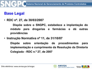 Base Legal RDC nº. 27, de 30/03/2007 Dispõe sobre o SNGPC, estabelece a implantação do módulo para drogarias e farmácias e dá outras providências Instrução Normativa nº 11, de 31/10/07 Dispõe sobre orientação de procedimentos para implementação e cumprimento da Resolução da Diretoria Colegiada - RDC n.º 27, de 2007    