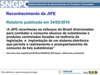 Reconhecimento da JIFE Relatório publicado em 24/02/2010 “ A JIFE reconheceu os esforços do Brasil direcionados para combater o consumo abusivo de substâncias e produtos controlados focados na melhoria da legislação  e  implantação de um sistema eletrônico que permite o rastreamento e acompanhamento do consumo de tais substâncias”  http://www.unodc.org/pdf/brazil/JIFE/Report2009/INCB_2009_Report_-_Referencias_ao_Brasil.pdf 