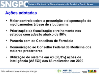Ações adotadas Maior controle sobre a prescrição e dispensação de medicamentos à base de sibutramina Priorização da fiscalização e treinamento nos estados com adesão abaixo de 50% Parceria com os Conselhos de Farmácia Comunicação ao Conselho Federal de Medicina dos maiores prescritores Utilização do sistema em 43 (68,3%) ações de inteligência (ASEGI) das 63 realizadas em 2009 