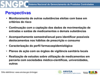 Perspectivas Monitoramento de outras substâncias eleitas com base em critérios de risco Continuação com a captação dos dados de movimentação de entradas e saídas de medicamentos e demais substâncias Acompanhamento semestral/anual para identificar possíveis deslocamentos nos hábitos de prescrição e consumo Caracterização do perfil farmacoepidemiológico  Planos de ação com os órgãos de vigilância sanitária locais Realização de estudos sobre utilização de medicamentos em parceria com sociedades médico-científicas, universidades, outros 