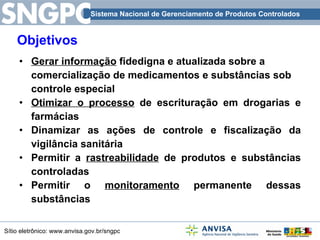 Objetivos Gerar informação  fidedigna e atualizada sobre a comercialização de medicamentos e substâncias sob controle especial Otimizar o processo  de escrituração em drogarias e farmácias Dinamizar as ações de controle e fiscalização da vigilância sanitária Permitir a  rastreabilidade  de produtos e substâncias controladas Permitir o  monitoramento  permanente dessas substâncias 