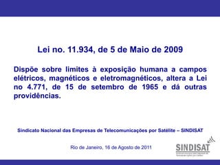 Lei no. 11.934, de 5 de Maio de 2009
Dispõe sobre limites à exposição humana a campos
elétricos, magnéticos e eletromagnéticos, altera a Lei
no 4.771, de 15 de setembro de 1965 e dá outras
providências.
Sindicato Nacional das Empresas de Telecomunicações por Satélite – SINDISAT
Rio de Janeiro, 16 de Agosto de 2011
 