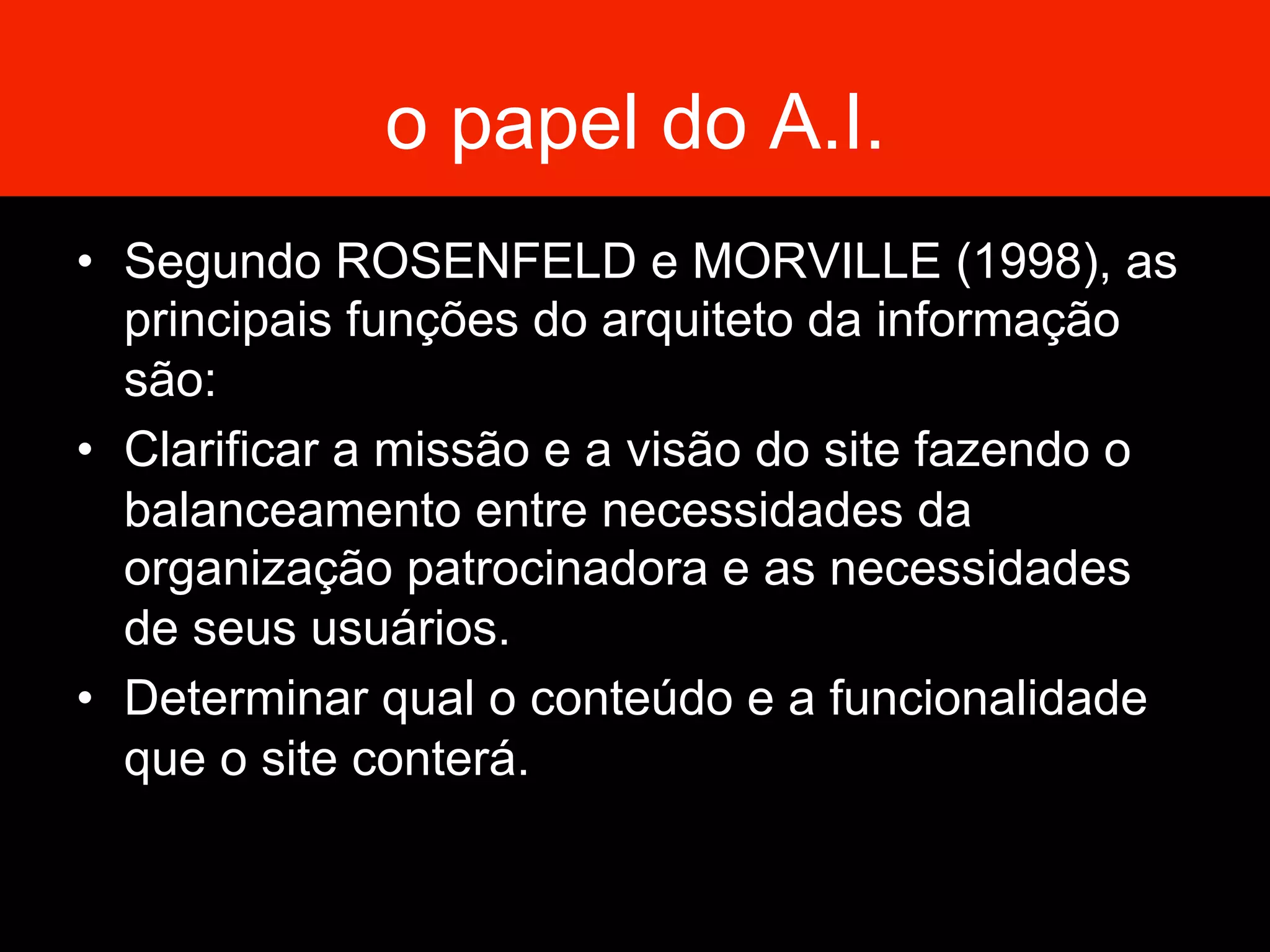 o papel do A.I.
•  Segundo ROSENFELD e MORVILLE (1998), as
principais funções do arquiteto da informação
são:
•  Clarificar a missão e a visão do site fazendo o
balanceamento entre necessidades da
organização patrocinadora e as necessidades
de seus usuários.
•  Determinar qual o conteúdo e a funcionalidade
que o site conterá.
 