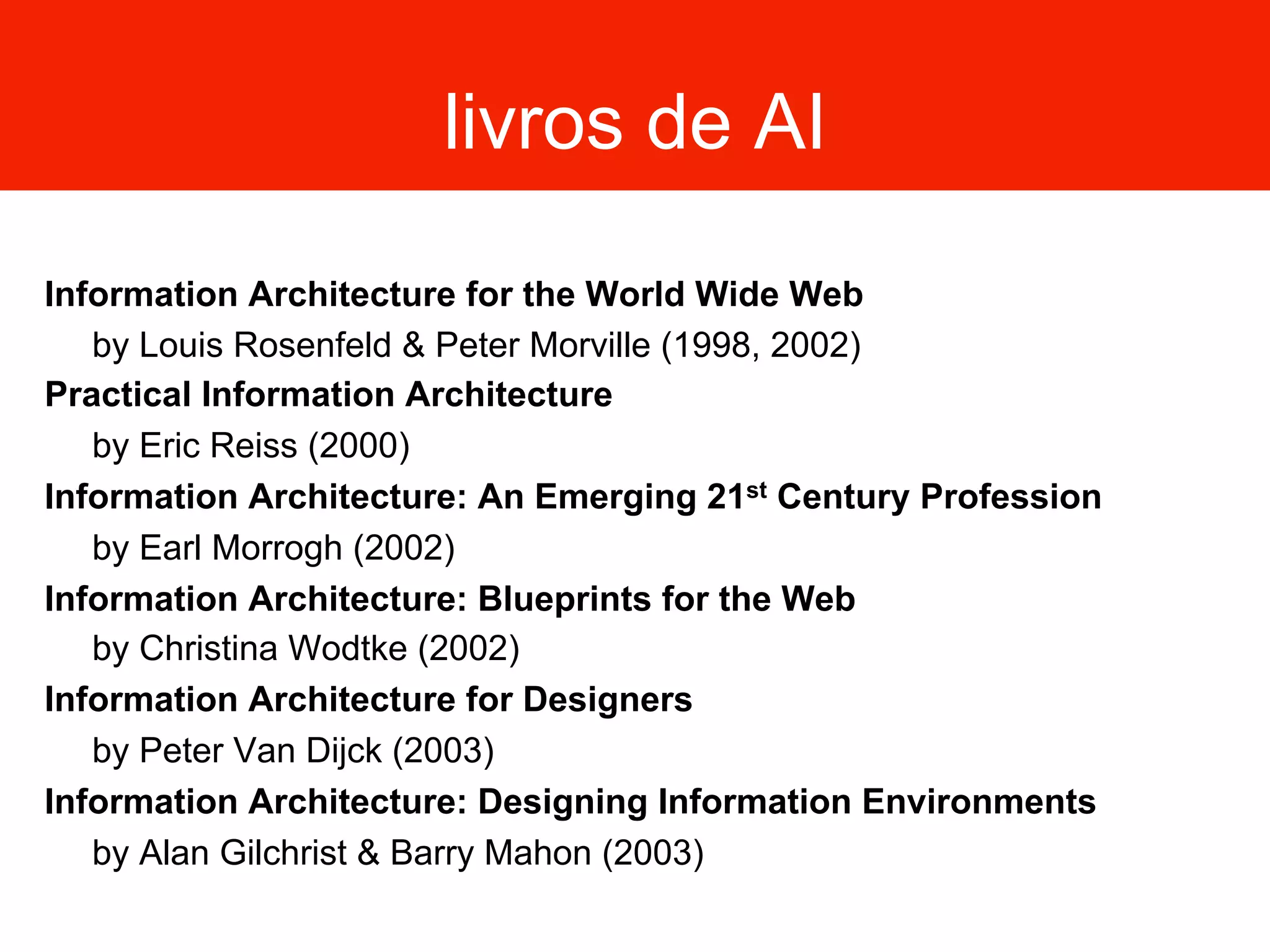 livros de AI
Information Architecture for the World Wide Web
by Louis Rosenfeld & Peter Morville (1998, 2002)
Practical Information Architecture
by Eric Reiss (2000)
Information Architecture: An Emerging 21st Century Profession
by Earl Morrogh (2002)
Information Architecture: Blueprints for the Web
by Christina Wodtke (2002)
Information Architecture for Designers
by Peter Van Dijck (2003)
Information Architecture: Designing Information Environments
by Alan Gilchrist & Barry Mahon (2003)
 