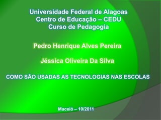 Universidade Federal de Alagoas
        Centro de Educação – CEDU
            Curso de Pedagogia


       Pedro Henrique Alves Pereira

          Jéssica Oliveira Da Silva

COMO SÃO USADAS AS TECNOLOGIAS NAS ESCOLAS




               Maceió – 10/2011
 